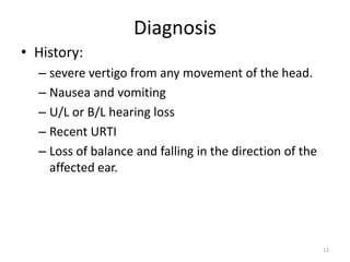 Diagnosis
• History:
– severe vertigo from any movement of the head.
– Nausea and vomiting
– U/L or B/L hearing loss
– Recent URTI
– Loss of balance and falling in the direction of the
affected ear.

12

 