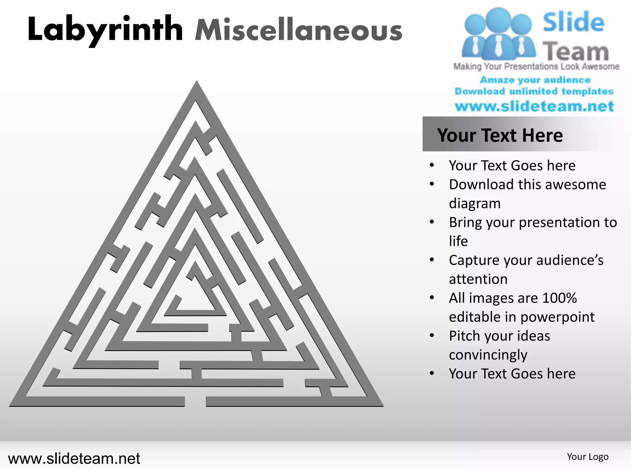 Labyrinth Miscellaneous

                             Your Text Here
                            • Your Text Goes here
                            • Download this awesome
                              diagram
                            • Bring your presentation to
                              life
                            • Capture your audience’s
                              attention
                            • All images are 100%
                              editable in powerpoint
                            • Pitch your ideas
                              convincingly
                            • Your Text Goes here




www.slideteam.net                               Your Logo
 