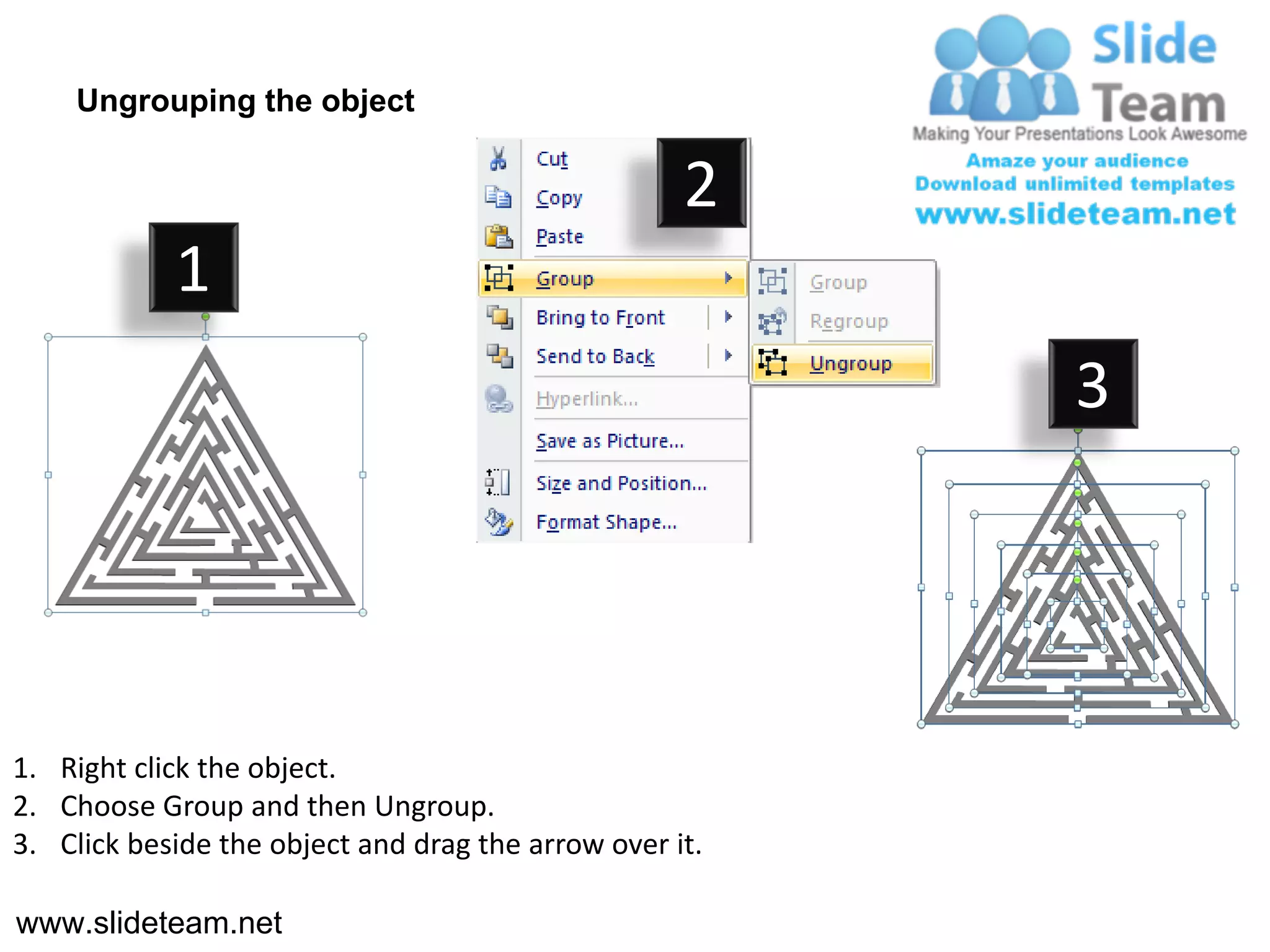 Ungrouping the object

                                                    2
            1
                                                         3




1. Right click the object.
2. Choose Group and then Ungroup.
3. Click beside the object and drag the arrow over it.

www.slideteam.net
 