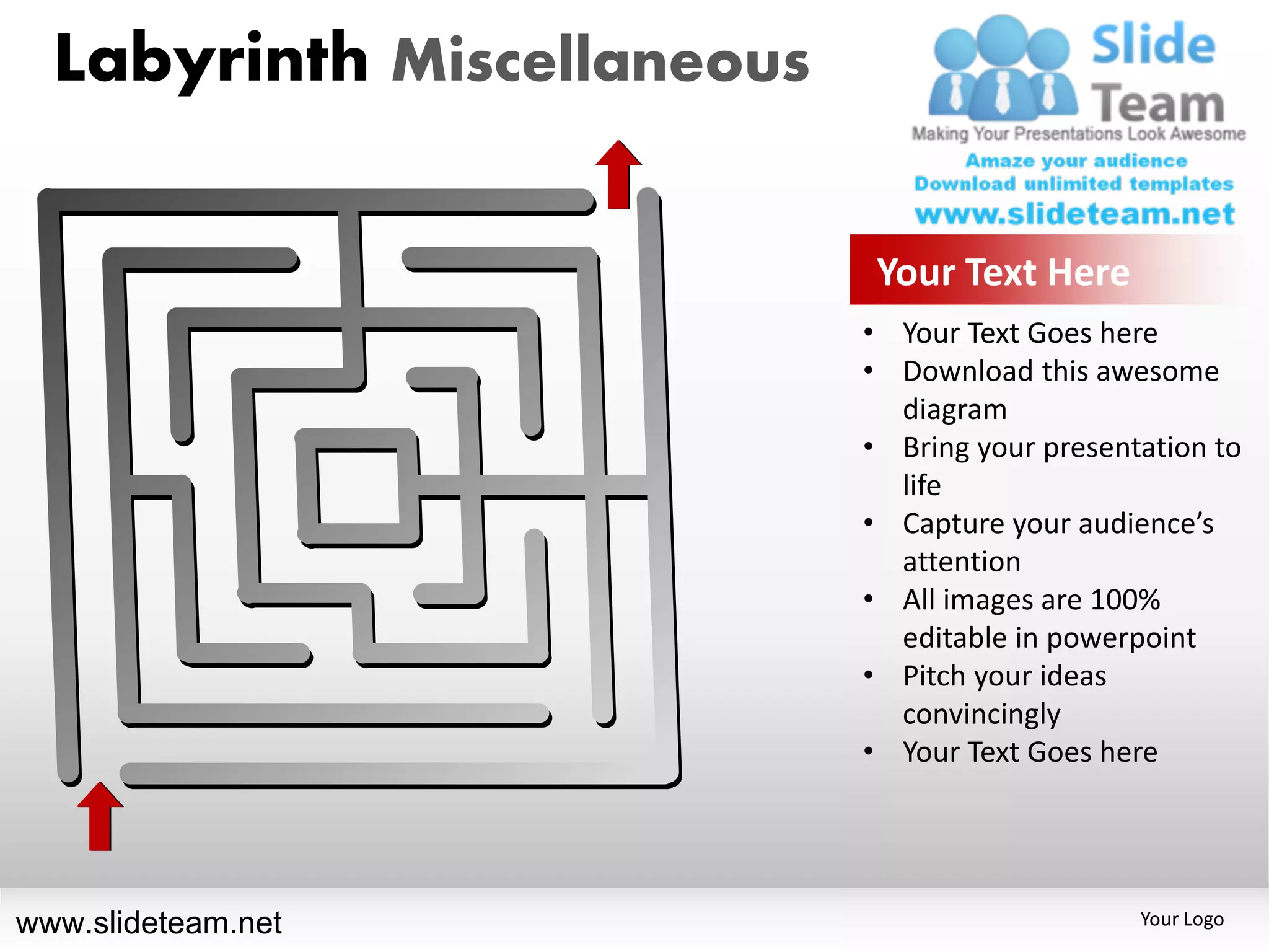 Labyrinth Miscellaneous

                             Your Text Here
                            • Your Text Goes here
                            • Download this awesome
                              diagram
                            • Bring your presentation to
                              life
                            • Capture your audience’s
                              attention
                            • All images are 100%
                              editable in powerpoint
                            • Pitch your ideas
                              convincingly
                            • Your Text Goes here




www.slideteam.net                               Your Logo
 