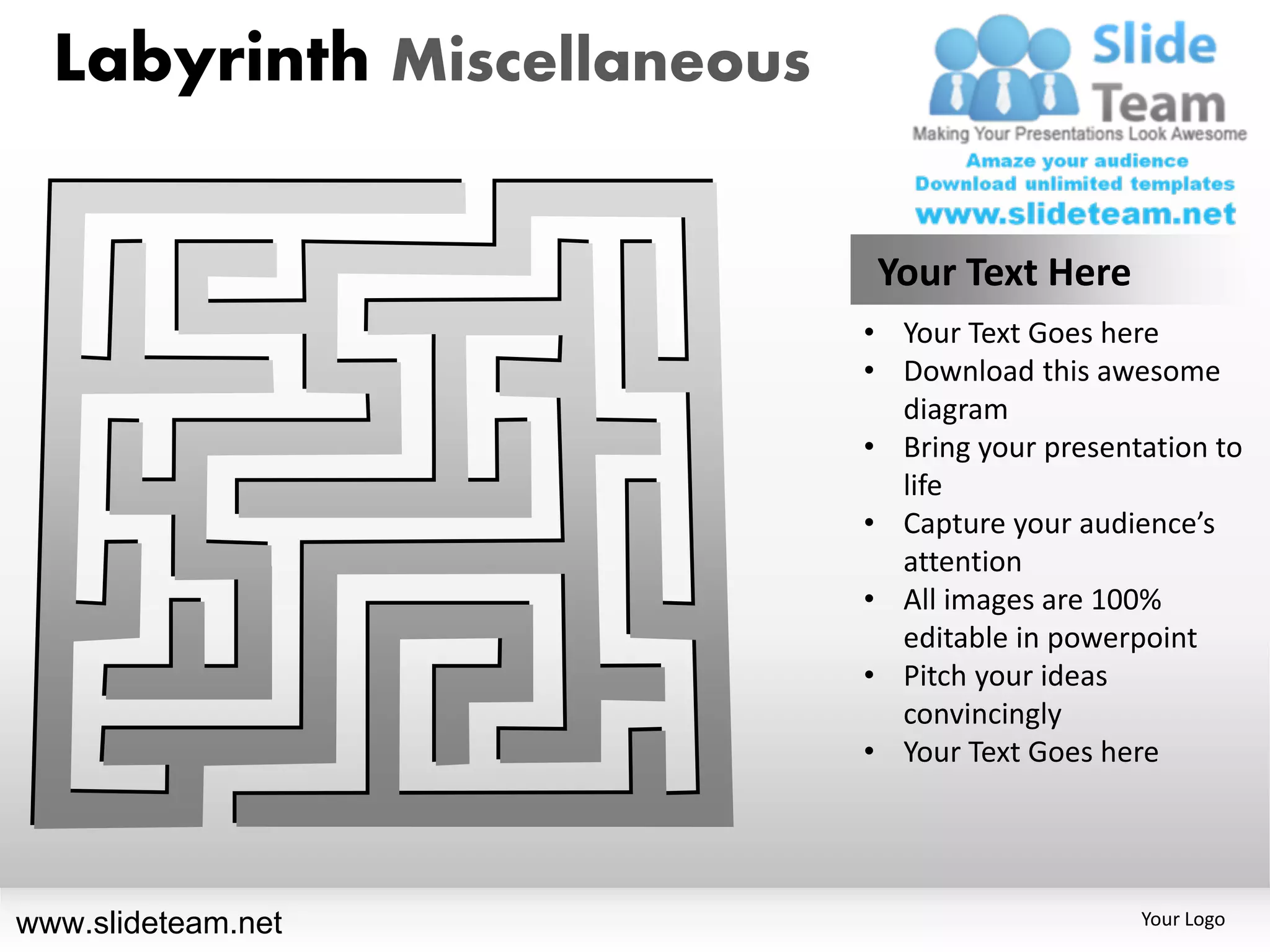 Labyrinth Miscellaneous

                             Your Text Here
                            • Your Text Goes here
                            • Download this awesome
                              diagram
                            • Bring your presentation to
                              life
                            • Capture your audience’s
                              attention
                            • All images are 100%
                              editable in powerpoint
                            • Pitch your ideas
                              convincingly
                            • Your Text Goes here




www.slideteam.net                               Your Logo
 