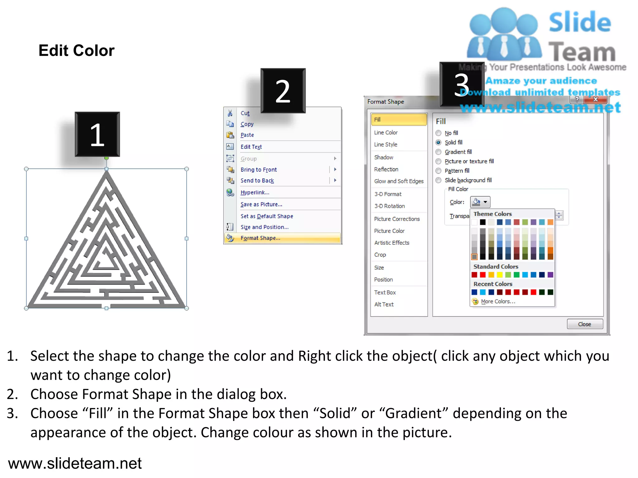 Edit Color

                                         2                           3
            1




1. Select the shape to change the color and Right click the object( click any object which you
   want to change color)
2. Choose Format Shape in the dialog box.
3. Choose “Fill” in the Format Shape box then “Solid” or “Gradient” depending on the
   appearance of the object. Change colour as shown in the picture.
www.slideteam.net
 