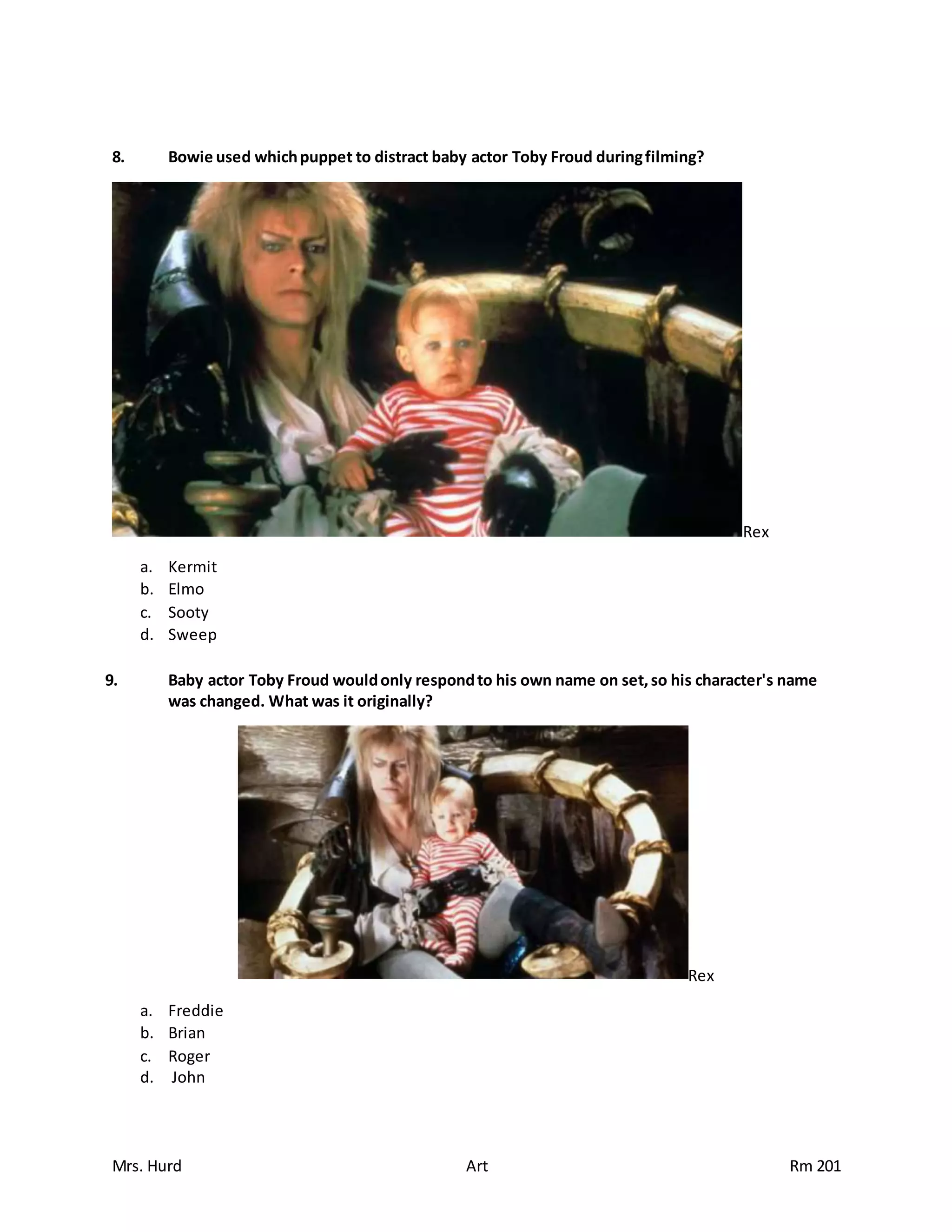 Mrs. Hurd Art Rm 201
8. Bowie used whichpuppet to distract baby actor Toby Froud duringfilming?
Rex
a. Kermit
b. Elmo
c. Sooty
d. Sweep
9. Baby actor Toby Froud wouldonly respondto his own name on set,so his character's name
was changed. What was it originally?
Rex
a. Freddie
b. Brian
c. Roger
d. John
 