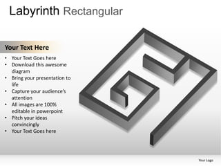 Labyrinth Rectangular

Your Text Here
• Your Text Goes here
• Download this awesome
  diagram
• Bring your presentation to
  life
• Capture your audience’s
  attention
• All images are 100%
  editable in powerpoint
• Pitch your ideas
  convincingly
• Your Text Goes here




                               Your Logo
 