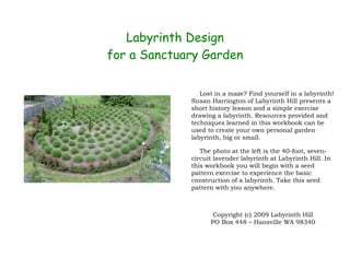 Labyrinth Design
for a Sanctuary Garden

                Lost in a maze? Find yourself in a labyrinth!
             Susan Harrington of Labyrinth Hill presents a
             short history lesson and a simple exercise
             drawing a labyrinth. Resources provided and
             techniques learned in this workbook can be
             used to create your own personal garden
             labyrinth, big or small.

                The photo at the left is the 40-foot, seven-
             circuit lavender labyrinth at Labyrinth Hill. In
             this workbook you will begin with a seed
             pattern exercise to experience the basic
             construction of a labyrinth. Take this seed
             pattern with you anywhere.



                    Copyright (c) 2009 Labyrinth Hill
                   PO Box 448 – Hansville WA 98340
 