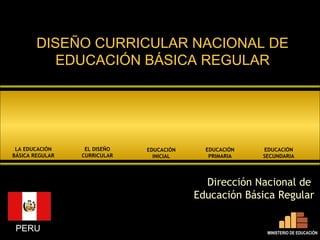 DISEÑO CURRICULAR NACIONAL DE
           EDUCACIÓN BÁSICA REGULAR




 LA EDUCACIÓN     EL DISEÑO   EDUCACIÓN     EDUCACIÓN   EDUCACIÓN
BÁSICA REGULAR   CURRICULAR     INICIAL      PRIMARIA   SECUNDARIA




                                            Dirección Nacional de
                                          Educación Básica Regular


 PERU                                                    MINISTERIO DE EDUCACIÓN
 