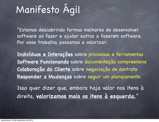 Manifesto Ágil
                 “Estamos descobrindo formas melhores de desenvolver
                 software ao fazer e ajudar outros a fazerem software.
                 Por esse trabalho, passamos a valorizar:

                 Indivíduos e Interações sobre processos e ferramentas
                 Software Funcionando sobre documentação compreensiva
                 Colaboração do Cliente sobre negociação de contrato
                 Responder a Mudanças sobre seguir um planejamento

                 Isso quer dizer que, embora haja valor nos itens à
                 direita, valorizamos mais os itens à esquerda.”



quinta-feira, 23 de dezembro de 2010
 