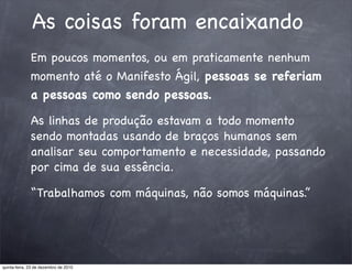 As coisas foram encaixando
              Em poucos momentos, ou em praticamente nenhum
              momento até o Manifesto Ágil, pessoas se referiam
              a pessoas como sendo pessoas.

              As linhas de produção estavam a todo momento
              sendo montadas usando de braços humanos sem
              analisar seu comportamento e necessidade, passando
              por cima de sua essência.

              “Trabalhamos com máquinas, não somos máquinas.”




quinta-feira, 23 de dezembro de 2010
 