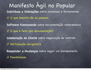 Manifesto Ágil no Popular
           Indivíduos e Interações sobre processos e ferramentas

           / O que importa são as pessoas
            /

           Software Funcionando sobre documentação compreensiva

           / O que é feito com documentação?
            /

           Colaboração do Cliente sobre negociação de contrato

           / Participação obrigatória
            /

           Responder a Mudanças sobre seguir um planejamento

           / Flexibilidade
            /


quinta-feira, 23 de dezembro de 2010
 