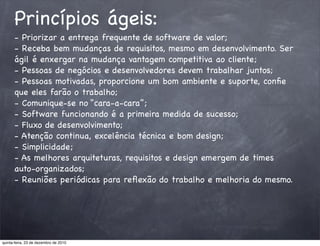 Princípios ágeis:
      - Priorizar a entrega frequente de software de valor;
      - Receba bem mudanças de requisitos, mesmo em desenvolvimento. Ser
      ágil é enxergar na mudança vantagem competitiva ao cliente;
      - Pessoas de negócios e desenvolvedores devem trabalhar juntos;
      - Pessoas motivadas, proporcione um bom ambiente e suporte, conﬁe
      que eles farão o trabalho;
      - Comunique-se no “cara-a-cara”;
      - Software funcionando é a primeira medida de sucesso;
      - Fluxo de desenvolvimento;
      - Atenção continua, excelência técnica e bom design;
      - Simplicidade;
      - As melhores arquiteturas, requisitos e design emergem de times
      auto-organizados;
      - Reuniões periódicas para reﬂexão do trabalho e melhoria do mesmo.




quinta-feira, 23 de dezembro de 2010
 