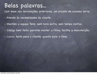 Belas palavras...
      Com base nas declarações anteriores, um projeto de sucesso seria:

      - Atende às necessidades do cliente;

      - Mantém a equipe feliz: sem hora extra, sem tempo inativo;

      - Código bem feito: permite manter o ritmo, facilita a manutenção;

      - Lucro: tanto para o cliente, quanto para o time.




quinta-feira, 23 de dezembro de 2010
 