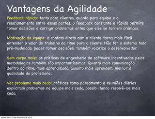 Vantagens da Agilidade
      Feedback rápido: tanto para clientes, quanto para equipe e o
      relacionamento entre essas partes, o feedback constante e rápido permite
      tomar decisões e corrigir problemas antes que eles se tornem crônicos.

      Motivação da equipe: o contato direto com o cliente torna mais fácil
      entender o valor do trabalho do time para o cliente. Não ter o sistema todo
      pré-modelado, poder tomar decisões, também valoriza o desenvolvedor.

      Sem corpo mole: as práticas de engenharia de software incentivadas pelas
      metodologias também são importantíssimas. Quanto mais comunicação
      dentro do time, mais aprendizado. Quanto mais aprendem, melhor a
      qualidade do proﬁssional.

      Ver problema mais cedo: práticas como pareamento e reuniões diárias
      explicitam problemas na equipe mais cedo, possibilitando resolvê-los mais
      cedo.




quinta-feira, 23 de dezembro de 2010
 