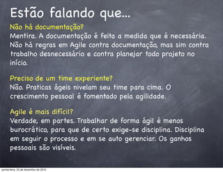 Estão falando que...
      Não há documentação?
      Mentira. A documentação é feita a medida que é necessária.
      Não há regras em Agile contra documentação, mas sim contra
      trabalho desnecessário e contra planejar todo projeto no
      início.

      Preciso de um time experiente?
      Não. Praticas ágeis nivelam seu time para cima. O
      crescimento pessoal é fomentado pela agilidade.

      Agile é mais difícil?
      Verdade, em partes. Trabalhar de forma ágil é menos
      burocrático, para que de certo exige-se disciplina. Disciplina
      em seguir o processo e em se auto gerenciar. Os ganhos
      pessoais são visíveis.

quinta-feira, 23 de dezembro de 2010
 