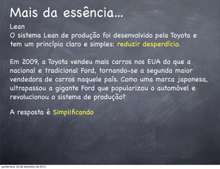 Mais da essência...
      Lean
      O sistema Lean de produção foi desenvolvido pela Toyota e
      tem um princípio claro e simples: reduzir desperdício.

      Em 2009, a Toyota vendeu mais carros nos EUA do que a
      nacional e tradicional Ford, tornando-se a segunda maior
      vendedora de carros naquele país. Como uma marca japonesa,
      ultrapassou a gigante Ford que popularizou o automóvel e
      revolucionou o sistema de produção?

      A resposta é Simpliﬁcando




quinta-feira, 23 de dezembro de 2010
 