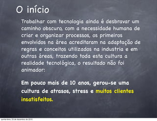 O início
                       Trabalhar com tecnologia ainda é desbravar um
                       caminho obscuro, com a necessidade humana de
                       criar e organizar processos, os primeiros
                       envolvidos na área acreditaram na adaptação de
                       regras e conceitos utilizados na industria e em
                       outras áreas, trazendo toda esta cultura a
                       realidade tecnológica, o resultado não foi
                       animador:

                       Em pouco mais de 10 anos, gerou-se uma
                       cultura de atrasos, stress e muitos clientes
                       insatisfeitos.


quinta-feira, 23 de dezembro de 2010
 