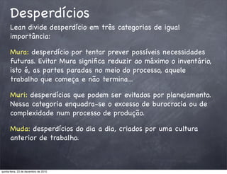 Desperdícios
      Lean divide desperdício em três categorias de igual
      importância:

      Mura: desperdício por tentar prever possíveis necessidades
      futuras. Evitar Mura signiﬁca reduzir ao máximo o inventário,
      isto é, as partes paradas no meio do processo, aquele
      trabalho que começa e não termina...

      Muri: desperdícios que podem ser evitados por planejamento.
      Nessa categoria enquadra-se o excesso de burocracia ou de
      complexidade num processo de produção.

      Muda: desperdícios do dia a dia, criados por uma cultura
      anterior de trabalho.



quinta-feira, 23 de dezembro de 2010
 