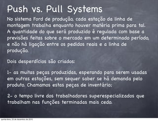 Push vs. Pull Systems
      No sistema Ford de produção, cada estação da linha de
      montagem trabalha enquanto houver matéria prima para tal.
      A quantidade do que será produzido é regulada com base a
      previsões feitas sobre o mercado em um determinado período,
      e não há ligação entre os pedidos reais e a linha de
      produção.

      Dois desperdícios são criados:

      1- as muitas peças produzidas, esperando para serem usadas
      em outras estações, sem sequer saber se há demanda pelo
      produto. Chamamos estas peças de inventário;

      2- o tempo livre dos trabalhadores superespecializados que
      trabalham nas funções terminadas mais cedo.


quinta-feira, 23 de dezembro de 2010
 