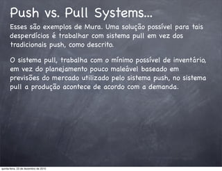 Push vs. Pull Systems...
      Esses são exemplos de Mura. Uma solução possível para tais
      desperdícios é trabalhar com sistema pull em vez dos
      tradicionais push, como descrito.

      O sistema pull, trabalha com o mínimo possível de inventário,
      em vez do planejamento pouco maleável baseado em
      previsões do mercado utilizado pelo sistema push, no sistema
      pull a produção acontece de acordo com a demanda.




quinta-feira, 23 de dezembro de 2010
 