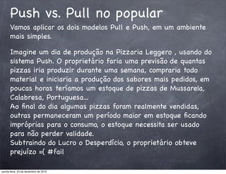 Push vs. Pull no popular
      Vamos aplicar os dois modelos Pull e Push, em um ambiente
      mais simples.

      Imagine um dia de produção na Pizzaria Leggero , usando do
      sistema Push. O proprietário faria uma previsão de quantas
      pizzas iria produzir durante uma semana, compraria todo
      material e iniciaria a produção dos sabores mais pedidos, em
      poucas horas teríamos um estoque de pizzas de Mussarela,
      Calabresa, Portuguesa...
      Ao ﬁnal do dia algumas pizzas foram realmente vendidas,
      outras permaneceram um período maior em estoque ﬁcando
      impróprias para o consumo, o estoque necessita ser usado
      para não perder validade.
      Subtraindo do Lucro o Desperdício, o proprietário obteve
      prejuízo =( #fail

quinta-feira, 23 de dezembro de 2010
 