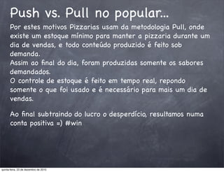 Push vs. Pull no popular...
      Por estes motivos Pizzarias usam da metodologia Pull, onde
      existe um estoque mínimo para manter a pizzaria durante um
      dia de vendas, e todo conteúdo produzido é feito sob
      demanda.
      Assim ao ﬁnal do dia, foram produzidas somente os sabores
      demandados.
      O controle de estoque é feito em tempo real, repondo
      somente o que foi usado e é necessário para mais um dia de
      vendas.

      Ao ﬁnal subtraindo do lucro o desperdício, resultamos numa
      conta positiva =) #win




quinta-feira, 23 de dezembro de 2010
 