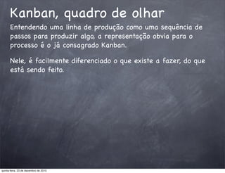 Kanban, quadro de olhar
      Entendendo uma linha de produção como uma sequência de
      passos para produzir algo, a representação obvia para o
      processo é o já consagrado Kanban.

      Nele, é facilmente diferenciado o que existe a fazer, do que
      está sendo feito.




quinta-feira, 23 de dezembro de 2010
 