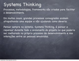 Systems Thinking
      Processos, metodologias, frameworks são criados para facilitar
      o desenvolvimento.

      Em muitos casos, grandes processos consagrados acabam
      atrapalhando uma equipe e não ajudando como deveria.

      Pensar sempre no sistema, Systems Thinking, é pensar e
      repensar durante todo o andamento do projeto no que poderia
      ser melhorado no próprio processo de desenvolvimento e nas
      interações entre as pessoas envolvidas.




quinta-feira, 23 de dezembro de 2010
 