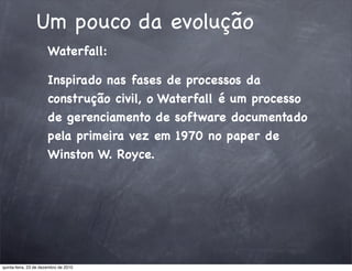Um pouco da evolução
                       Waterfall:

                       Inspirado nas fases de processos da
                       construção civil, o Waterfall é um processo
                       de gerenciamento de software documentado
                       pela primeira vez em 1970 no paper de
                       Winston W. Royce.




quinta-feira, 23 de dezembro de 2010
 