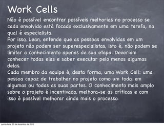 Work Cells
      Não é possível encontrar possíveis melhorias no processo se
      cada envolvido está focado exclusivamente em uma tarefa, na
      qual é especialista.
      Por isso, Lean, entende que as pessoas envolvidas em um
      projeto não podem ser superespecialistas, isto é, não podem se
      limitar a conhecimento apenas de sua etapa. Deveriam
      conhecer todas elas e saber executar pelo menos algumas
      delas.
      Cada membro da equipe é, desta forma, uma Work Cell: uma
      pessoa capaz de trabalhar no projeto como um todo, em
      algumas ou todas as suas partes. O conhecimento mais amplo
      sobre o projeto é incentivado, melhora-se as críticas e com
      isso é possível melhorar ainda mais o processo.



quinta-feira, 23 de dezembro de 2010
 