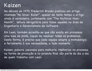 Kaizen
      Na década de 1970, Frederich Brooks publicou um artigo
      chamado “No Silver Bullet”, apesar de tanto tempo o artigo
      ainda é verdadeiro, juntamente com “The Mythical Man-
      Month”, leitura obrigatória para todos aqueles na área de
      Engenharia e Gerenciameto de Software.

      Em Lean, também acredita-se que não exista em processos
      uma bala de prata, capaz de resolver todos os problemas.
      Desta forma, é preciso que cada equipe adapte a metodologia
      e ferramenta à sua necessidade, a todo momento.

      Kaizen, palavra japonesa para melhoria. Melhorias no processo,
      na forma de produção e no produto ﬁnal são parte do dia a dia
      de quem trabalha com Lean.



quinta-feira, 23 de dezembro de 2010
 