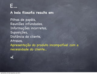 E...
                 A bela ﬁlosoﬁa resulta em:

                 Pilhas de papéis,
                 Reuniões infundadas,
                 Informações incorretas,
                 Suposições,
                 Distância do cliente,
                 Atrasos,
                 Apresentação do produto incompatível com a
                 necessidade do cliente...

                 =(



quinta-feira, 23 de dezembro de 2010
 