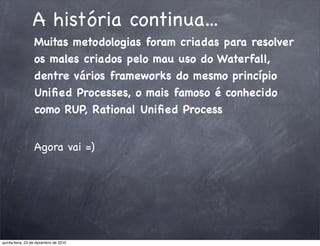 A história continua...
                 Muitas metodologias foram criadas para resolver
                 os males criados pelo mau uso do Waterfall,
                 dentre vários frameworks do mesmo princípio
                 Uniﬁed Processes, o mais famoso é conhecido
                 como RUP, Rational Uniﬁed Process


                 Agora vai =)




quinta-feira, 23 de dezembro de 2010
 
