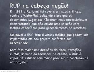 RUP na cabeça negão!
                 Em 1999 a Rational foi severa em suas críticas,
                 contra o Waterffal, deixando claro que os
                 documentos sugeridos não eram mais necessários, e
                 demonstrando que não existe uma solução com
                 moldes especíﬁcos para gerenciamento de sistemas.

                 Maleável o RUP traz diversos moldes que podem ser
                 implantados em seu projeto conforme sua
                 necessidade.

                 Com foco maior nas decisões de risco, iterações
                 curtas, somado ao feedback do cliente, o RUP é
                 capaz de estimar com maior precisão a conclusão de
                 um projeto.

quinta-feira, 23 de dezembro de 2010
 