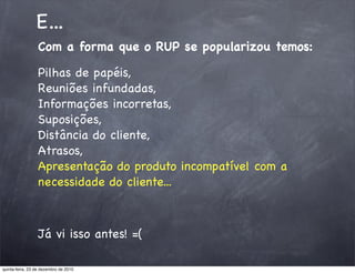 E...
                 Com a forma que o RUP se popularizou temos:

                 Pilhas de papéis,
                 Reuniões infundadas,
                 Informações incorretas,
                 Suposições,
                 Distância do cliente,
                 Atrasos,
                 Apresentação do produto incompatível com a
                 necessidade do cliente...



                 Já vi isso antes! =(

quinta-feira, 23 de dezembro de 2010
 