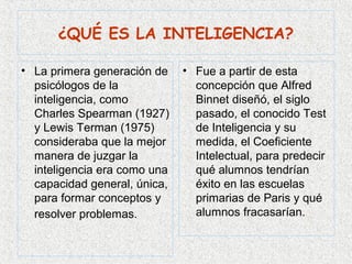 ¿QUÉ ES LA INTELIGENCIA?

• La primera generación de    • Fue a partir de esta
  psicólogos de la              concepción que Alfred
  inteligencia, como            Binnet diseñó, el siglo
  Charles Spearman (1927)       pasado, el conocido Test
  y Lewis Terman (1975)         de Inteligencia y su
  consideraba que la mejor      medida, el Coeficiente
  manera de juzgar la           Intelectual, para predecir
  inteligencia era como una     qué alumnos tendrían
  capacidad general, única,     éxito en las escuelas
  para formar conceptos y       primarias de Paris y qué
  resolver problemas.           alumnos fracasarían.
 