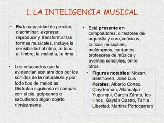 1. LA INTELIGENCIA MUSICAL
• Es la capacidad de percibir,      • Está presente en
  discriminar, expresar,              compositores, directores de
  reproducir y transformar las        orquesta y coro, músicos,
  formas musicales. Incluye la        críticos musicales,
  sensibilidad al ritmo, al tono,     melómanos, cantantes,
  al timbre, la melodía, la rima.     profesores de música y
                                      oyentes sensibles, entre
•   Los educandos que la              otros.
    evidencian son atraídos por los  • Figuras notables: Mozart,
    sonidos de la naturaleza y por      Beethoven, José Luis
    todo tipo de melodías.              Perales, Alberto Cortez,
    Disfrutan siguiendo el compas       Clayderman, Atahualpa
    con el pie, golpeando o             Yupanqui, García Zárate, los
    sacudiendo algún objeto             Hnos. Gaytán Castro, Tania
    rítmicamente.                       Libertad, Martina Portocarrero
 