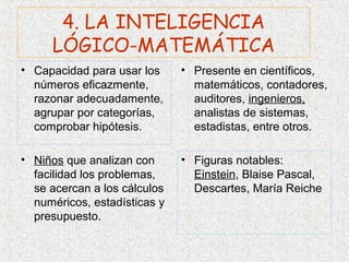 4. LA INTELIGENCIA
     LÓGICO-MATEMÁTICA
• Capacidad para usar los     • Presente en científicos,
  números eficazmente,          matemáticos, contadores,
  razonar adecuadamente,        auditores, ingenieros,
  agrupar por categorías,       analistas de sistemas,
  comprobar hipótesis.          estadistas, entre otros.

• Niños que analizan con      • Figuras notables:
  facilidad los problemas,      Einstein, Blaise Pascal,
  se acercan a los cálculos     Descartes, María Reiche
  numéricos, estadísticas y
  presupuesto.
 