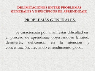 DELIMITACIONES ENTRE PROBLEMAS
   GENERALES Y ESPECÍFICOS DE APRENDIZAJE

           PROBLEMAS GENERALES

      Se caracterizan por manifestar dificultad en
el proceso de aprendizaje observándose lentitud,
desinterés, deficiencia en la atención y
concentración, afectando el rendimiento global.
 