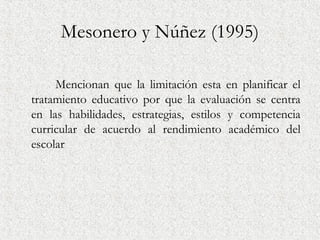 Mesonero y Núñez (1995)

     Mencionan que la limitación esta en planificar el
tratamiento educativo por que la evaluación se centra
en las habilidades, estrategias, estilos y competencia
curricular de acuerdo al rendimiento académico del
escolar
 