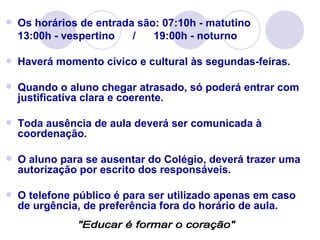    Os horários de entrada são: 07:10h - matutino
    13:00h - vespertino   /   19:00h - noturno

   Haverá momento cívico e cultural às segundas-feiras.

   Quando o aluno chegar atrasado, só poderá entrar com
    justificativa clara e coerente.

   Toda ausência de aula deverá ser comunicada à
    coordenação.

   O aluno para se ausentar do Colégio, deverá trazer uma
    autorização por escrito dos responsáveis.

   O telefone público é para ser utilizado apenas em caso
    de urgência, de preferência fora do horário de aula.
 
