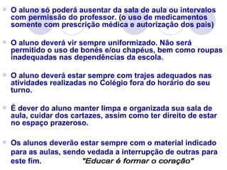    O aluno só poderá ausentar da sala de aula ou intervalos
    com permissão do professor. (o uso de medicamentos
    somente com prescrição médica e autorização dos pais)

   O aluno deverá vir sempre uniformizado. Não será
    permitido o uso de bonés e/ou chapéus, bem como roupas
    inadequadas nas dependências da escola.

   O aluno deverá estar sempre com trajes adequados nas
    atividades realizadas no Colégio fora do horário do seu
    turno.

   É dever do aluno manter limpa e organizada sua sala de
    aula, cuidar dos cartazes, assim como ter direito de estar
    no espaço prazeroso.

   Os alunos deverão estar sempre com o material indicado
    para as aulas, sendo vedada a interrupção de outras para
    este fim.
 