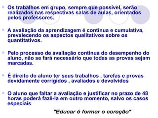    Os trabalhos em grupo, sempre que possível, serão
    realizados nas respectivas salas de aulas, orientados
    pelos professores.

   A avaliação da aprendizagem é contínua e cumulativa,
    prevalecendo os aspectos qualitativos sobre os
    quantitativos.

   Pelo processo de avaliação contínua do desempenho do
    aluno, não se fará necessário que todas as provas sejam
    marcadas.

   É direito do aluno ter seus trabalhos , tarefas e provas
    devidamente corrigidos , avaliados e devolvidos

   O aluno que faltar a avaliação e justificar no prazo de 48
    horas poderá fazê-la em outro momento, salvo os casos
    especiais
 