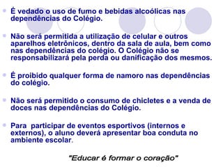    É vedado o uso de fumo e bebidas alcoólicas nas
    dependências do Colégio.

   Não será permitida a utilização de celular e outros
    aparelhos eletrônicos, dentro da sala de aula, bem como
    nas dependências do colégio. O Colégio não se
    responsabilizará pela perda ou danificação dos mesmos.

   É proibido qualquer forma de namoro nas dependências
    do colégio.

   Não será permitido o consumo de chicletes e a venda de
    doces nas dependências do Colégio.

   Para participar de eventos esportivos (internos e
    externos), o aluno deverá apresentar boa conduta no
    ambiente escolar.
 