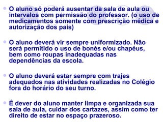    O aluno só poderá ausentar da sala de aula ou
    intervalos com permissão do professor. (o uso de
    medicamentos somente com prescrição médica e
    autorização dos pais)

   O aluno deverá vir sempre uniformizado. Não
    será permitido o uso de bonés e/ou chapéus,
    bem como roupas inadequadas nas
    dependências da escola.

   O aluno deverá estar sempre com trajes
    adequados nas atividades realizadas no Colégio
    fora do horário do seu turno.

   É dever do aluno manter limpa e organizada sua
    sala de aula, cuidar dos cartazes, assim como ter
    direito de estar no espaço prazeroso.
 