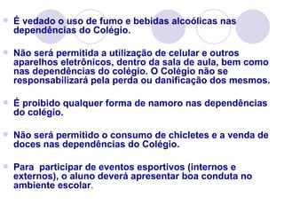    É vedado o uso de fumo e bebidas alcoólicas nas
    dependências do Colégio.

   Não será permitida a utilização de celular e outros
    aparelhos eletrônicos, dentro da sala de aula, bem como
    nas dependências do colégio. O Colégio não se
    responsabilizará pela perda ou danificação dos mesmos.

   É proibido qualquer forma de namoro nas dependências
    do colégio.

   Não será permitido o consumo de chicletes e a venda de
    doces nas dependências do Colégio.

   Para participar de eventos esportivos (internos e
    externos), o aluno deverá apresentar boa conduta no
    ambiente escolar.
 