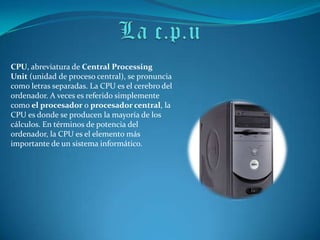 CPU, abreviatura de Central Processing
Unit (unidad de proceso central), se pronuncia
como letras separadas. La CPU es el cerebro del
ordenador. A veces es referido simplemente
como el procesador o procesador central, la
CPU es donde se producen la mayoría de los
cálculos. En términos de potencia del
ordenador, la CPU es el elemento más
importante de un sistema informático.
 