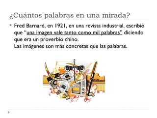 ¿Cuántos palabras en una mirada?
   Fred Barnard, en 1921, en una revista industrial, escribió
    que “una imagen vale tanto como mil palabras” diciendo
    que era un proverbio chino.
    Las imágenes son más concretas que las palabras.
 