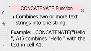  Combines two or more text
strings into one string.
Example:=CONCATENATE("Hello
", A1) combines "Hello " with the
text in cell A1.
CONCATENATE Function
 
