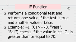  Performs a conditional test and
returns one value if the test is true
and another value if false.
 Example: =IF(C1>=70, "Pass",
"Fail") checks if the value in cell C1 is
greater than or equal to 70.
IF Function
 