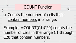  Counts the number of cells that
contain numbers in a range.
Example: =COUNT(C1:C20) counts the
number of cells in the range C1 through
C20 that contain numbers.
COUNT Function
 
