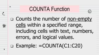  Counts the number of non-empty
cells within a specified range,
including cells with text, numbers,
errors, and logical values.
 Example: =COUNTA(C1:C20)
COUNTA Function
 